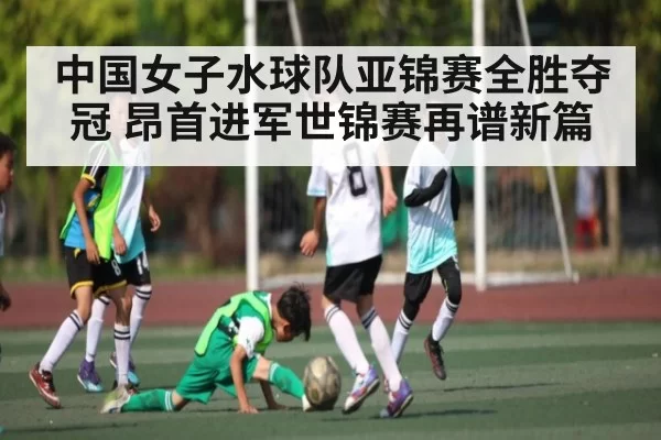 中国女子水球队亚锦赛全胜夺冠 昂首进军世锦赛再谱新篇