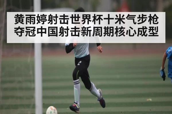 黄雨婷射击世界杯十米气步枪夺冠中国射击新周期核心成型